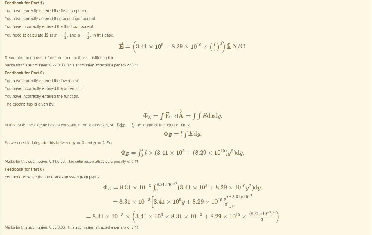 Machine generated alternative text:
Feedback tor Part 1) 
You have correctly entered the first component 
You have correctly entered the second component 
You have incorrectly entered the third component 
You need to calculate E at = 
5, and y = 
. In this case, 
3.41 x 105 +8.29 x 1010 x 
{)2) NIC. 
Remember to convert I from mm to m before substituting in. 
Marks for this submissiom 0.22/0.33. This submission attracted a penalty of 0.11 
Feedback tor Part 2) 
You have correctly entered the lower limit. 
You have incorrectly entered the upper limit. 
You have incorrectly entered the tunctiom 
The electric flux is given by: 
In this case, the electric field is constant in the x direction, so fdx 
So we need to integrate this between y = 0 and y = l. So 
= = f f Edcdy. 
l, the length ottne square. Thus: 
= 1 f Edy. 
R I x (3.41 x 105 + (8.29 x 
Marks for this submissiom 0.11/0.33. This submission attracted a penalty of 0.11 
Feedback tor Part 3) 
You need to solve the integral expression from pan 2. 
—3 8.31X10 3 
= 8.31 X 10 
(3.41 x 105 + 8.29 x 1010y2)dy. 
8.31 XIO 
— 8.31 X 10-3 3.41 X 105y+ 8.29 X 1010 Y 
3 
(8.31x10 3 
8.31 x 10-3 x 3.41 x 105 x 8.31 x 10-3 +8.29 x 1010 x 
3 
Marks for this submissiom 0.00/0.33. This submission attracted a penalty of 0.11 